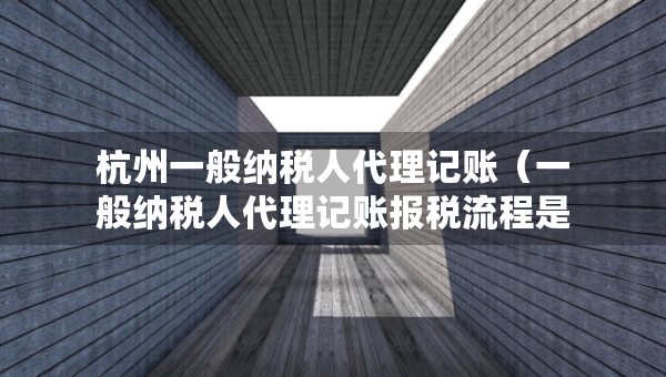 杭州一般納稅人代理記賬（一般納稅人代理記賬報稅流程是怎樣的?）
