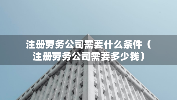 注冊勞務(wù)公司需要什么條件（注冊勞務(wù)公司需要多少錢）