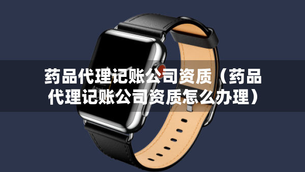 藥品代理記賬公司資質(zhì)（藥品代理記賬公司資質(zhì)怎么辦理）