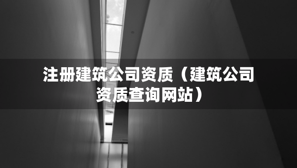 注冊(cè)建筑公司資質(zhì)（建筑公司資質(zhì)查詢網(wǎng)站）