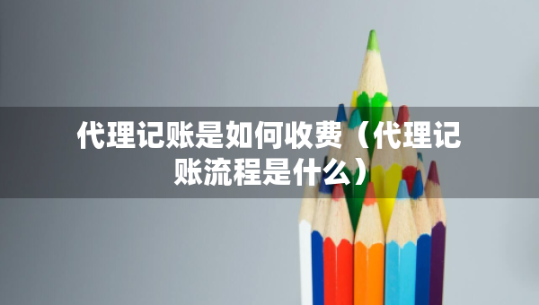 代理記賬是如何收費（代理記賬流程是什么）