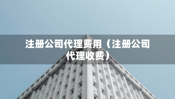 注冊(cè)公司代理費(fèi)用（注冊(cè)公司代理收費(fèi)）