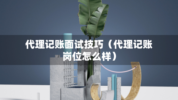 代理記賬面試技巧（代理記賬崗位怎么樣）