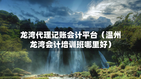 龍灣代理記賬會計平臺（溫州龍灣會計培訓(xùn)班哪里好）