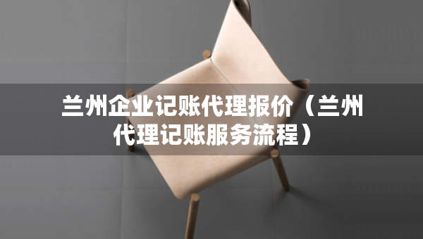 蘭州企業(yè)記賬代理報(bào)價(jià)（蘭州代理記賬服務(wù)流程）