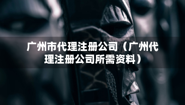 廣州市代理注冊公司（廣州代理注冊公司所需資料）