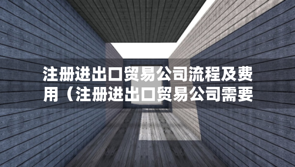注冊(cè)進(jìn)出口貿(mào)易公司流程及費(fèi)用（注冊(cè)進(jìn)出口貿(mào)易公司需要多少注冊(cè)資金）