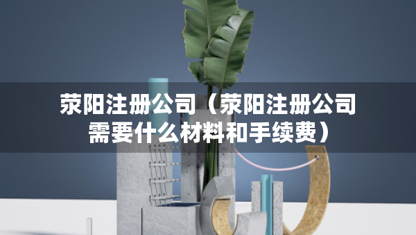 滎陽注冊公司（滎陽注冊公司需要什么材料和手續(xù)費(fèi)）