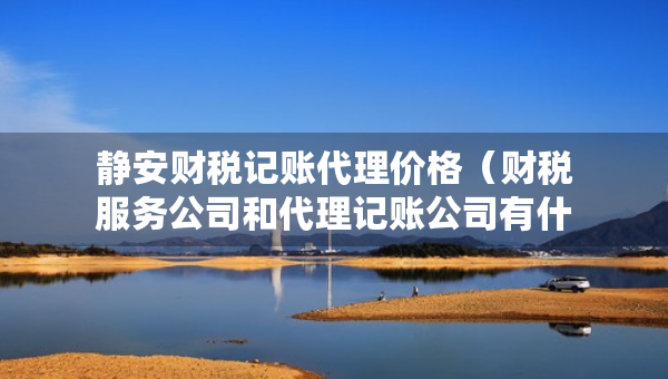 靜安財稅記賬代理價格（財稅服務(wù)公司和代理記賬公司有什么區(qū)別）