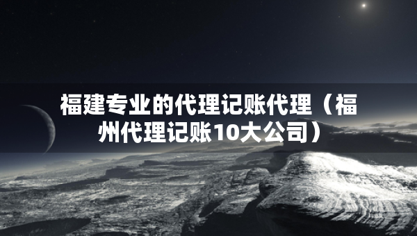 福建專業(yè)的代理記賬代理（福州代理記賬10大公司）