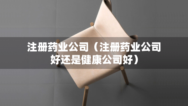 注冊(cè)藥業(yè)公司（注冊(cè)藥業(yè)公司好還是健康公司好）