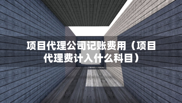 項(xiàng)目代理公司記賬費(fèi)用（項(xiàng)目代理費(fèi)計(jì)入什么科目）