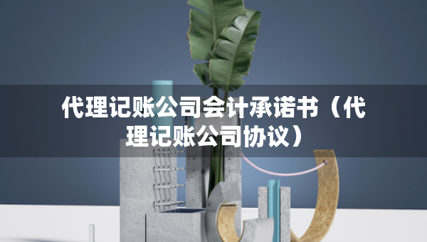 代理記賬公司會計承諾書（代理記賬公司協議）