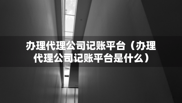辦理代理公司記賬平臺(tái)（辦理代理公司記賬平臺(tái)是什么）
