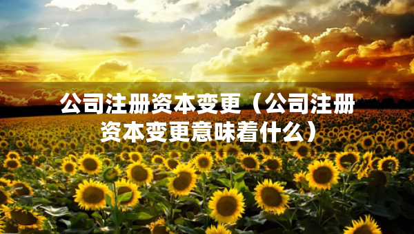 公司注冊資本變更（公司注冊資本變更意味著什么）