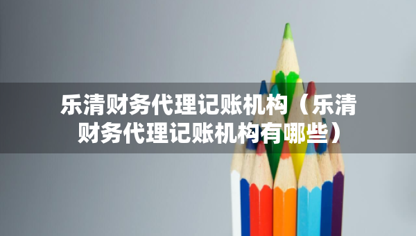 樂(lè)清財(cái)務(wù)代理記賬機(jī)構(gòu)（樂(lè)清財(cái)務(wù)代理記賬機(jī)構(gòu)有哪些）