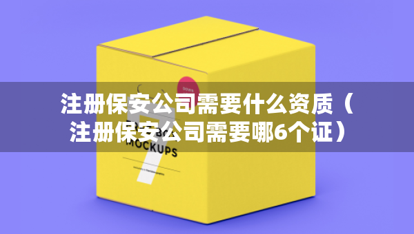 注冊(cè)保安公司需要什么資質(zhì)（注冊(cè)保安公司需要哪6個(gè)證）