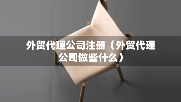 外貿(mào)代理公司注冊（外貿(mào)代理公司做些什么）