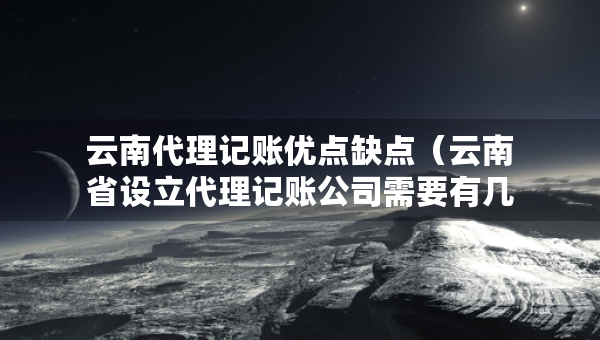 云南代理記賬優(yōu)點缺點（云南省設立代理記賬公司需要有幾個人）
