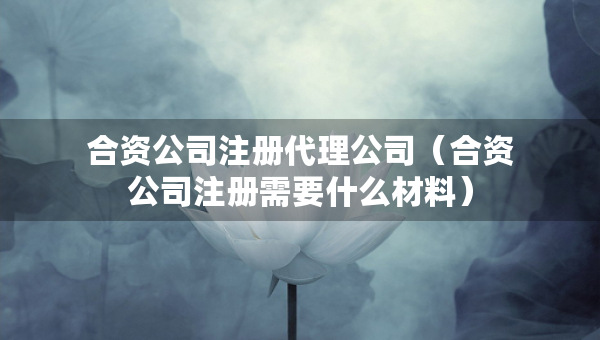 合資公司注冊代理公司（合資公司注冊需要什么材料）