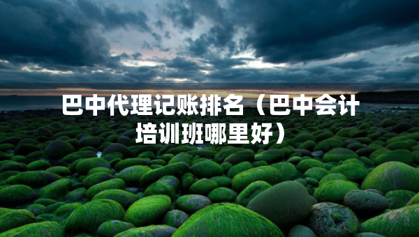 巴中代理記賬排名（巴中會計培訓班哪里好）
