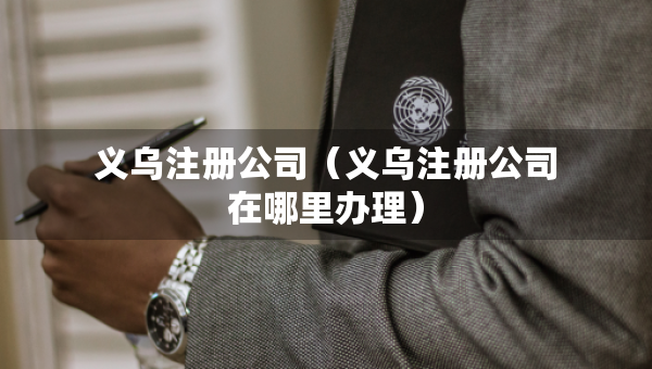 義烏注冊(cè)公司（義烏注冊(cè)公司在哪里辦理）