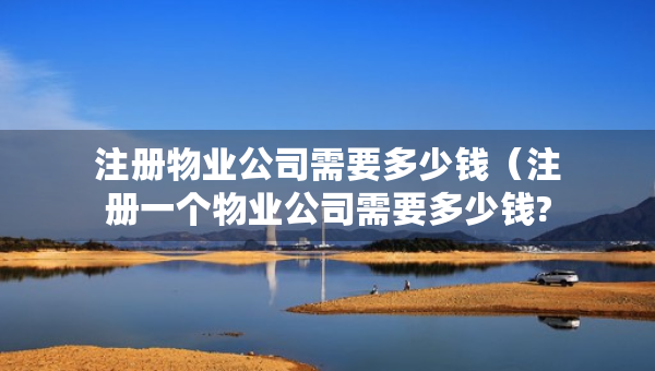 注冊物業(yè)公司需要多少錢（注冊一個物業(yè)公司需要多少錢?）
