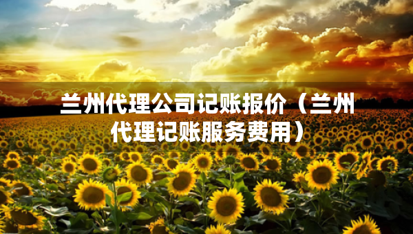 蘭州代理公司記賬報價（蘭州代理記賬服務(wù)費(fèi)用）