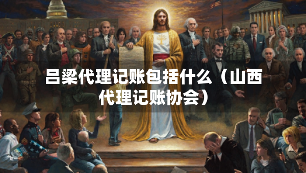 呂梁代理記賬包括什么（山西代理記賬協(xié)會(huì)）