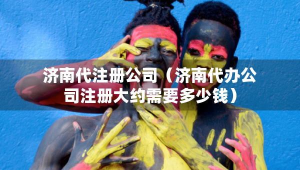 濟(jì)南代注冊(cè)公司（濟(jì)南代辦公司注冊(cè)大約需要多少錢）