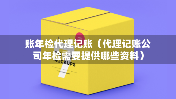 賬年檢代理記賬（代理記賬公司年檢需要提供哪些資料）