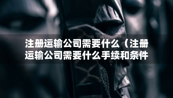 注冊運(yùn)輸公司需要什么（注冊運(yùn)輸公司需要什么手續(xù)和條件）