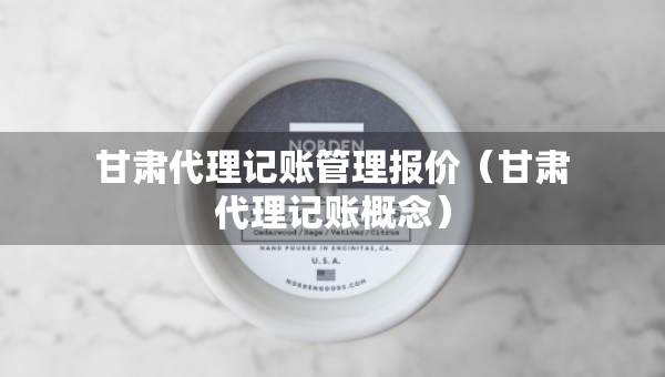 甘肅代理記賬管理報價（甘肅代理記賬概念）