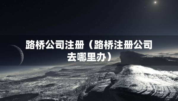 路橋公司注冊（路橋注冊公司去哪里辦）