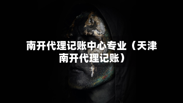 南開代理記賬中心專業(yè)（天津南開代理記賬）