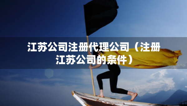 江蘇公司注冊代理公司（注冊江蘇公司的條件）