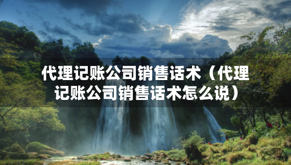 代理記賬公司銷售話術(shù)（代理記賬公司銷售話術(shù)怎么說）