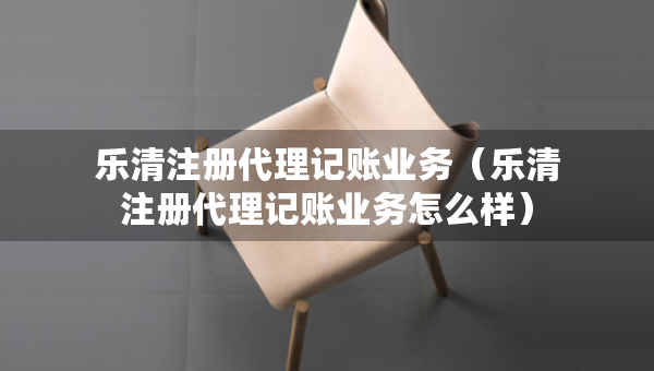 樂清注冊(cè)代理記賬業(yè)務(wù)（樂清注冊(cè)代理記賬業(yè)務(wù)怎么樣）