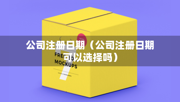 公司注冊(cè)日期（公司注冊(cè)日期可以選擇嗎）