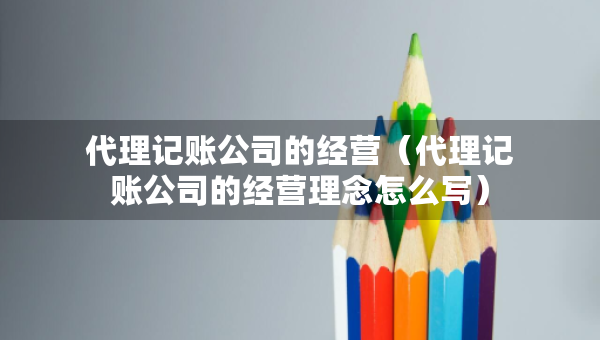 代理記賬公司的經(jīng)營（代理記賬公司的經(jīng)營理念怎么寫）