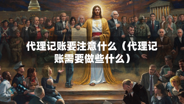 代理記賬要注意什么（代理記賬需要做些什么）