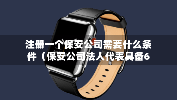 注冊(cè)一個(gè)保安公司需要什么條件（保安公司法人代表具備6條件）
