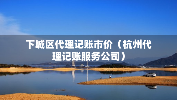 下城區(qū)代理記賬市價（杭州代理記賬服務(wù)公司）