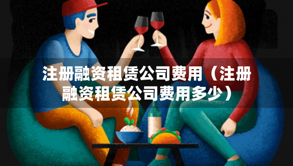 注冊(cè)融資租賃公司費(fèi)用（注冊(cè)融資租賃公司費(fèi)用多少）