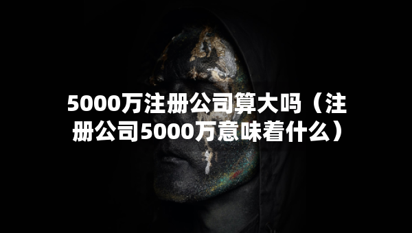5000萬注冊公司算大嗎（注冊公司5000萬意味著什么）