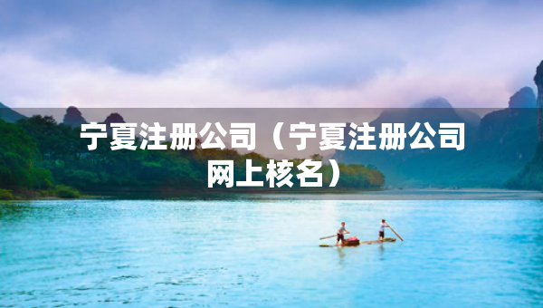 寧夏注冊公司（寧夏注冊公司網(wǎng)上核名）