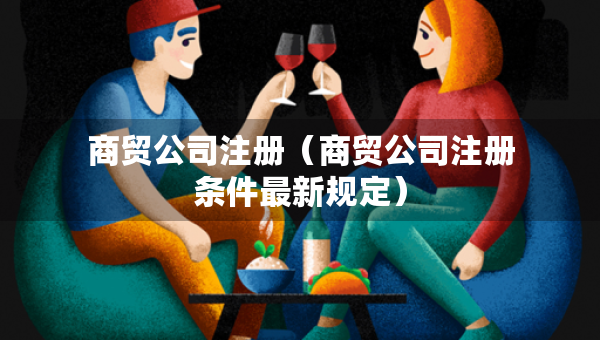 商貿(mào)公司注冊（商貿(mào)公司注冊條件最新規(guī)定）
