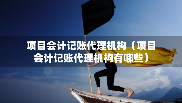 項(xiàng)目會(huì)計(jì)記賬代理機(jī)構(gòu)（項(xiàng)目會(huì)計(jì)記賬代理機(jī)構(gòu)有哪些）