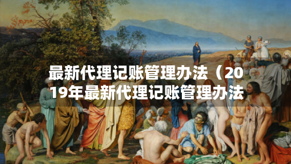 最新代理記賬管理辦法（2019年最新代理記賬管理辦法）