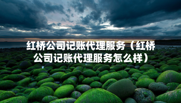 紅橋公司記賬代理服務(wù)（紅橋公司記賬代理服務(wù)怎么樣）
